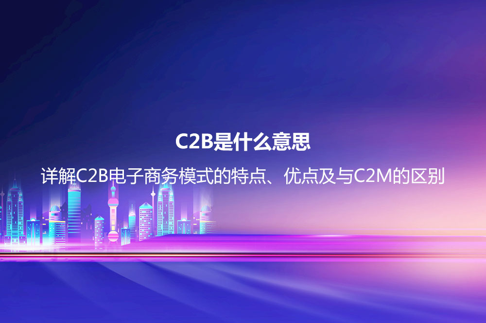 C2B是什么意思？詳解C2B電子商務模式的特點、優(yōu)點及與C2M的區(qū)別